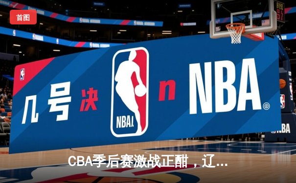 CBA季后赛激战正酣，辽宁本钢加时险胜广东华南虎