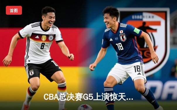 CBA总决赛G5上演惊天逆转 辽宁男篮加时险胜广东夺赛点