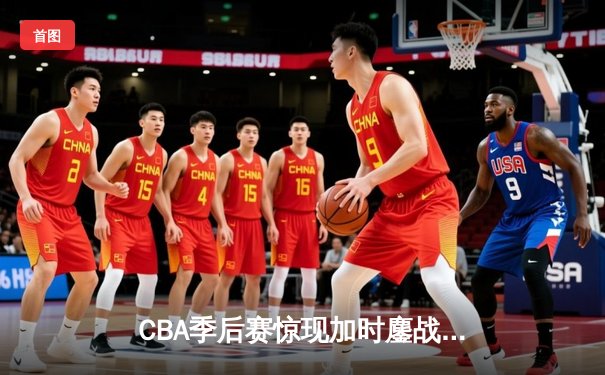 CBA季后赛惊现加时鏖战 浙江广厦三分绝杀逆转广东宏远