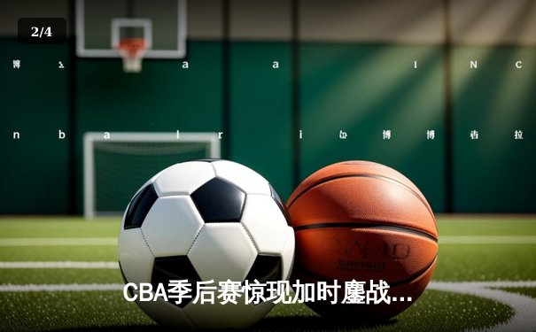 CBA季后赛惊现加时鏖战 浙江广厦三分绝杀逆转广东宏远 - 2